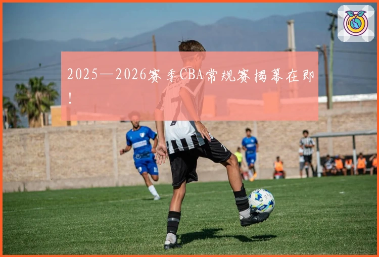 2025—2026赛季CBA常规赛揭幕在即！