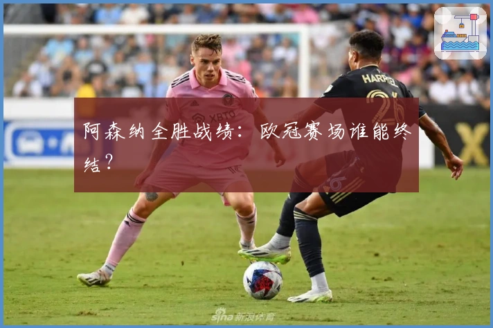 阿森纳全胜战绩：欧冠赛场谁能终结？