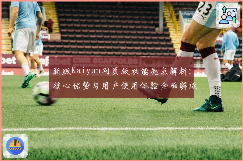 新版Kaiyun网页版功能亮点解析：核心优势与用户使用体验全面解读