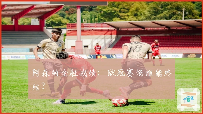 阿森纳全胜战绩：欧冠赛场谁能终结？