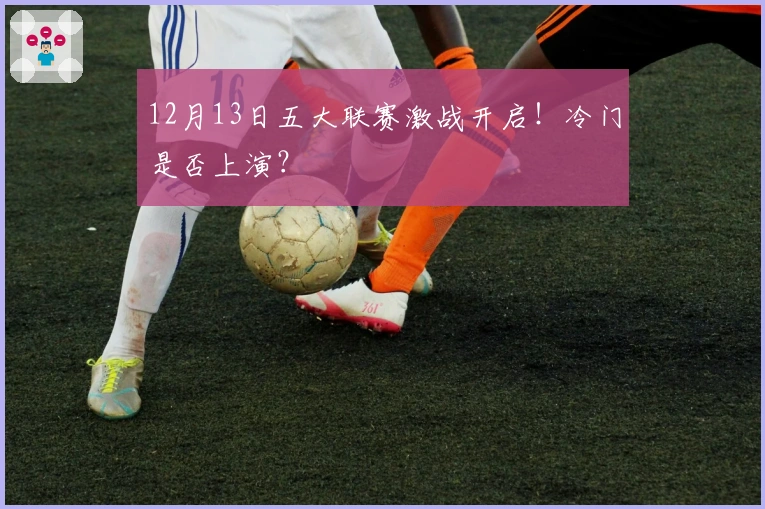 12月13日五大联赛激战开启！冷门是否上演？