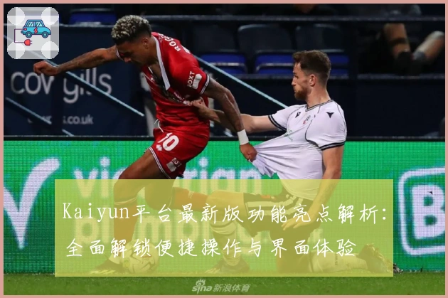 Kaiyun平台最新版功能亮点解析：全面解锁便捷操作与界面体验