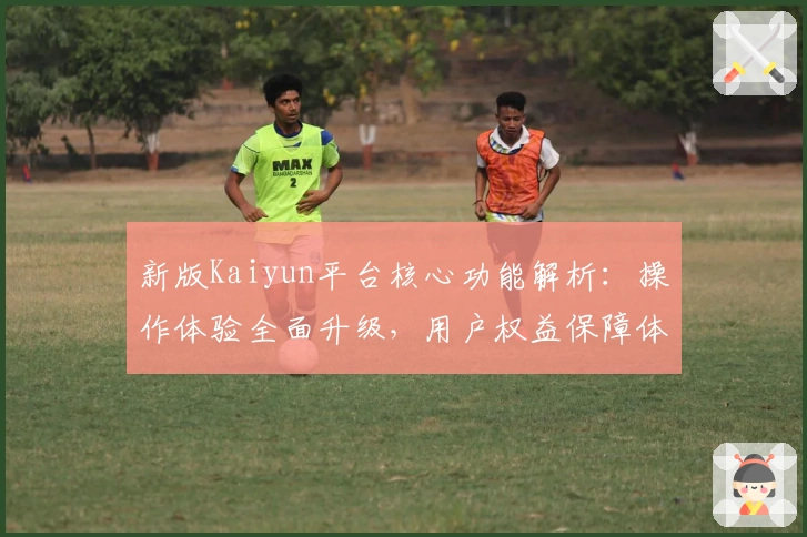 新版Kaiyun平台核心功能解析:操作体验全面升级,用户权益保障体系更完善