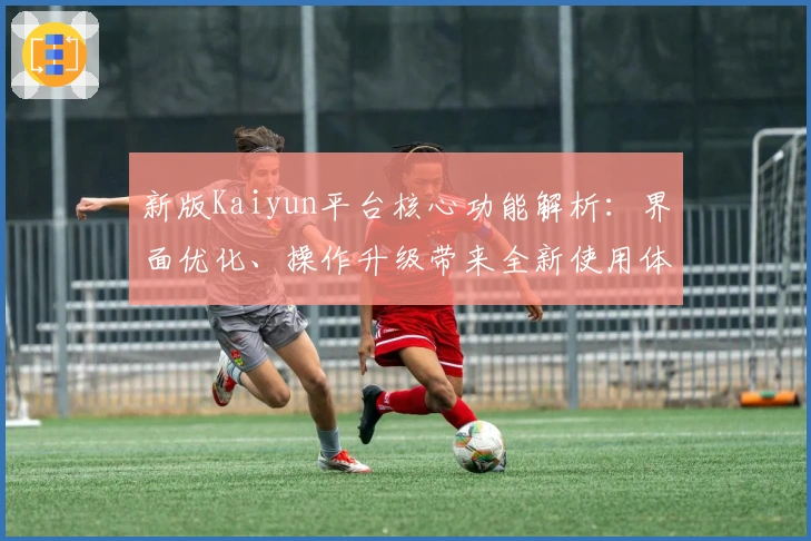 新版Kaiyun平台核心功能解析：界面优化、操作升级带来全新使用体验