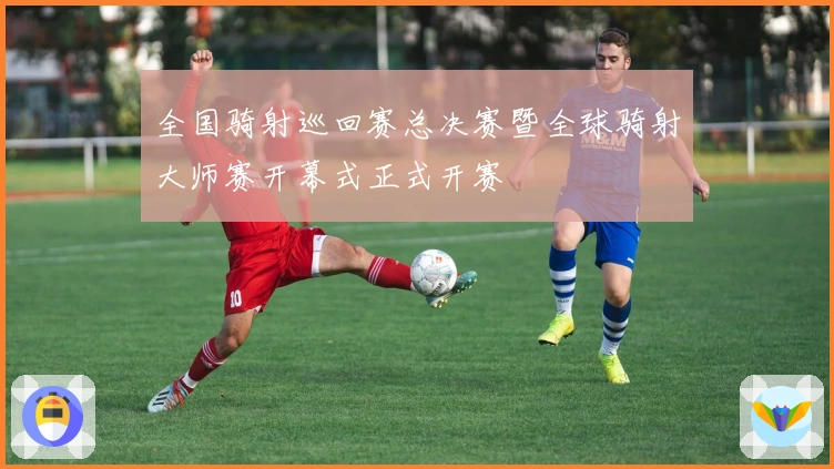 全国骑射巡回赛总决赛暨全球骑射大师赛开幕式正式开赛