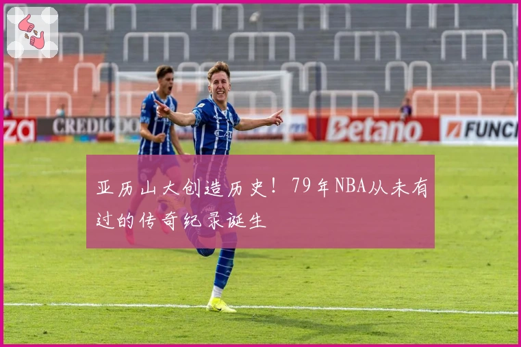 亚历山大创造历史！79年NBA从未有过的传奇纪录诞生