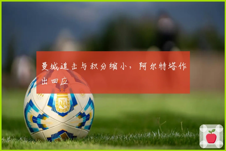 曼城追击与积分缩小，阿尔特塔作出回应