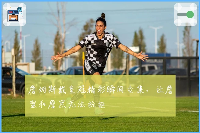 詹姆斯戴皇冠精彩瞬间合集，让詹蜜和詹黑无法抗拒